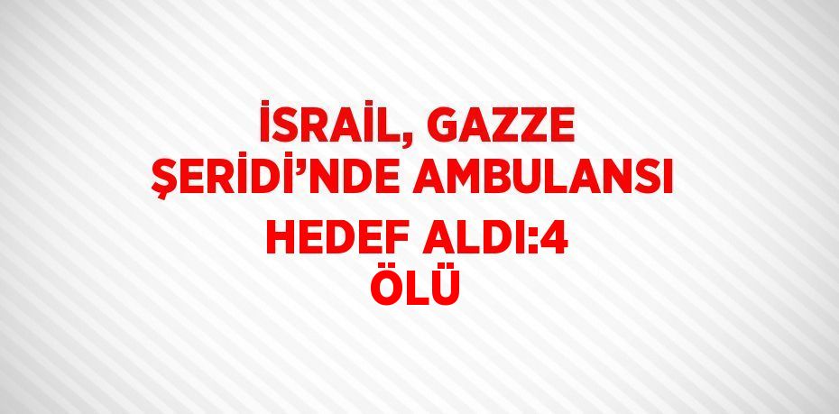 İSRAİL, GAZZE ŞERİDİ’NDE AMBULANSI HEDEF ALDI:4 ÖLÜ