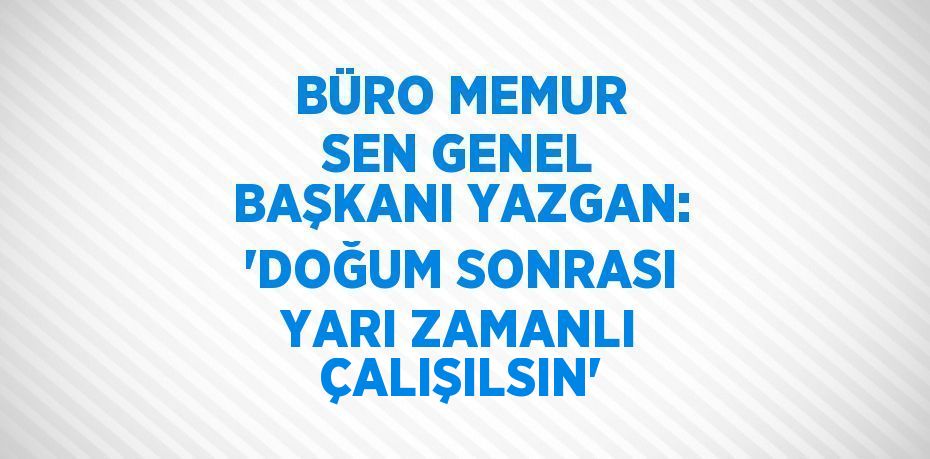 BÜRO MEMUR SEN GENEL BAŞKANI YAZGAN: 'DOĞUM SONRASI YARI ZAMANLI ÇALIŞILSIN'