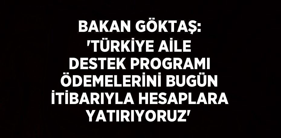 BAKAN GÖKTAŞ: 'TÜRKİYE AİLE DESTEK PROGRAMI ÖDEMELERİNİ BUGÜN İTİBARIYLA HESAPLARA YATIRIYORUZ'