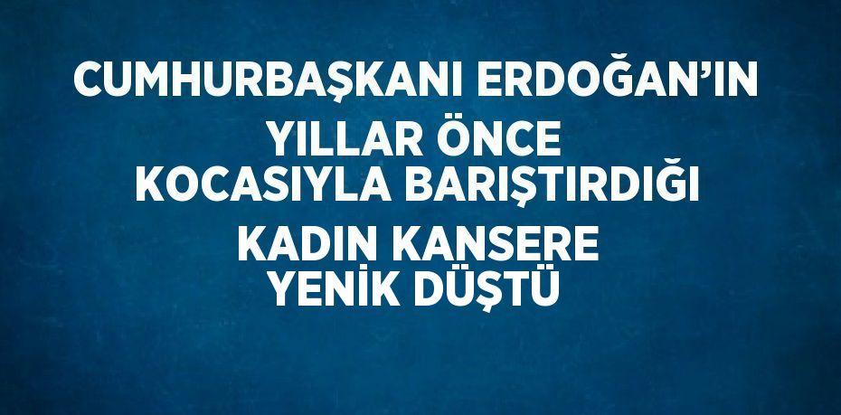 CUMHURBAŞKANI ERDOĞAN’IN YILLAR ÖNCE KOCASIYLA BARIŞTIRDIĞI KADIN KANSERE YENİK DÜŞTÜ