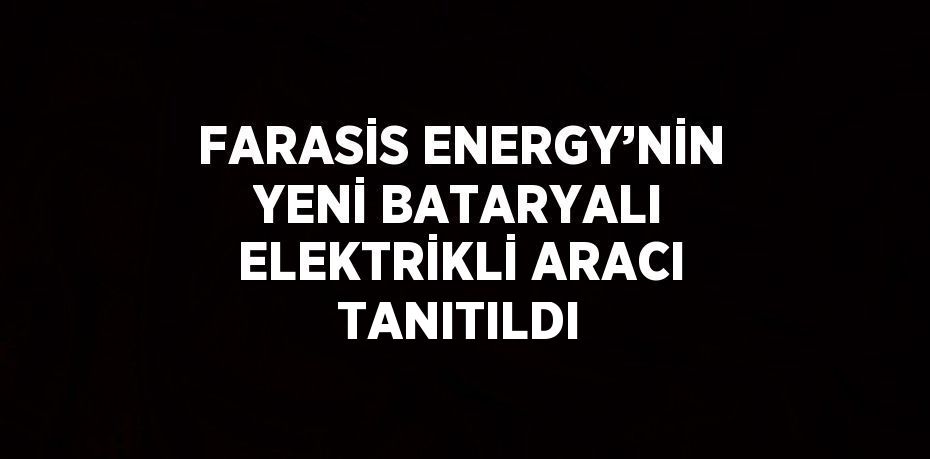 FARASİS ENERGY’NİN YENİ BATARYALI ELEKTRİKLİ ARACI TANITILDI