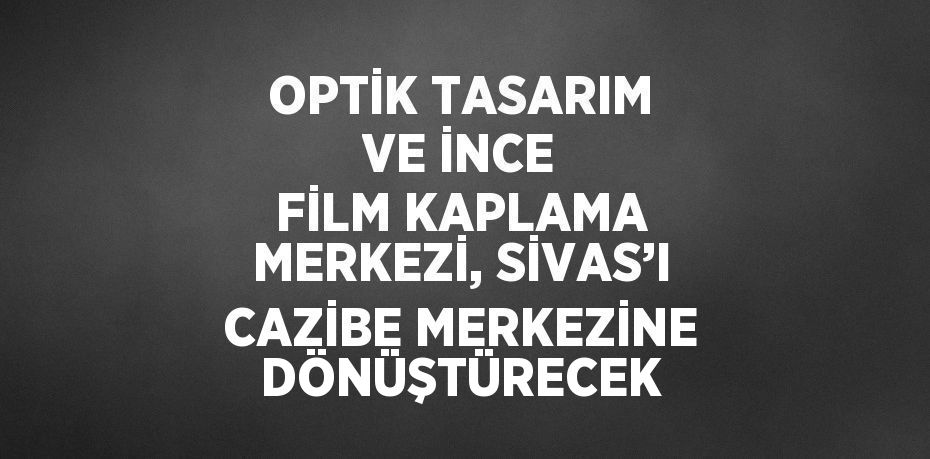 OPTİK TASARIM VE İNCE FİLM KAPLAMA MERKEZİ, SİVAS’I CAZİBE MERKEZİNE DÖNÜŞTÜRECEK