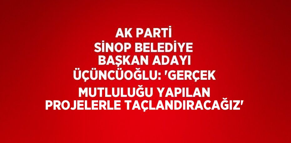 AK PARTİ SİNOP BELEDİYE BAŞKAN ADAYI ÜÇÜNCÜOĞLU: 'GERÇEK MUTLULUĞU YAPILAN PROJELERLE TAÇLANDIRACAĞIZ'