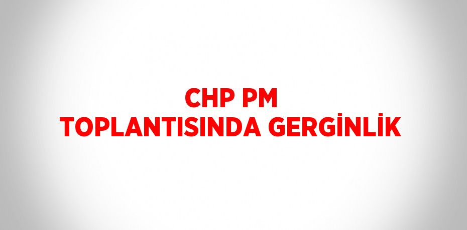 CHP PM TOPLANTISINDA GERGİNLİK