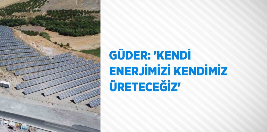 GÜDER: 'KENDİ ENERJİMİZİ KENDİMİZ ÜRETECEĞİZ'