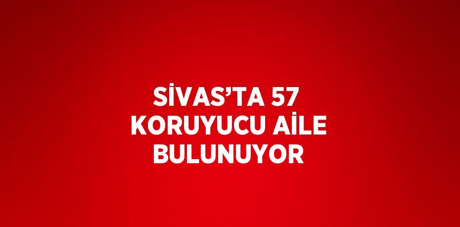 SİVAS’TA 57 KORUYUCU AİLE BULUNUYOR