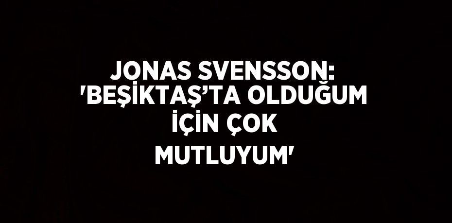 JONAS SVENSSON: 'BEŞİKTAŞ’TA OLDUĞUM İÇİN ÇOK MUTLUYUM'