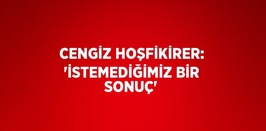 CENGİZ HOŞFİKİRER: 'İSTEMEDİĞİMİZ BİR SONUÇ'