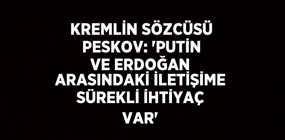 KREMLİN SÖZCÜSÜ PESKOV: 'PUTİN VE ERDOĞAN ARASINDAKİ İLETİŞİME SÜREKLİ İHTİYAÇ VAR'