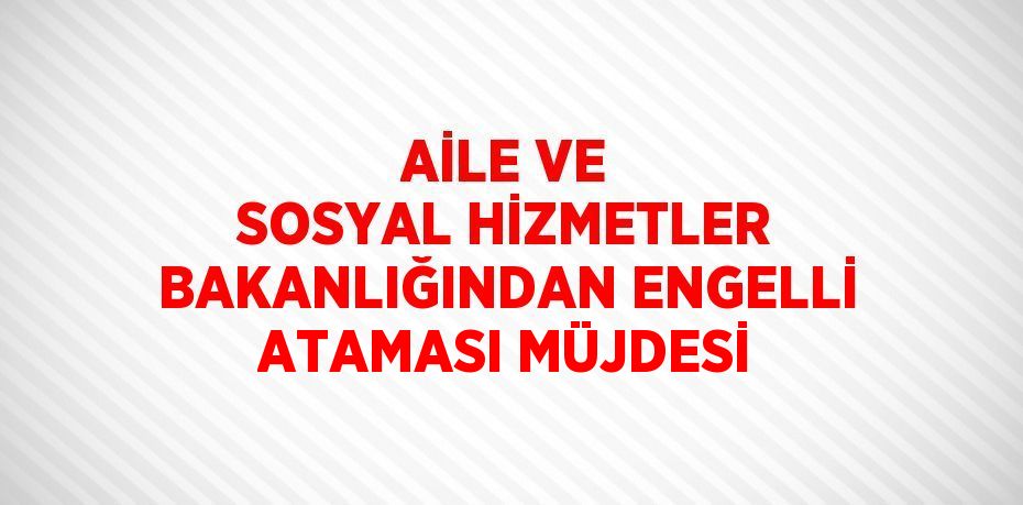 AİLE VE SOSYAL HİZMETLER BAKANLIĞINDAN ENGELLİ ATAMASI MÜJDESİ