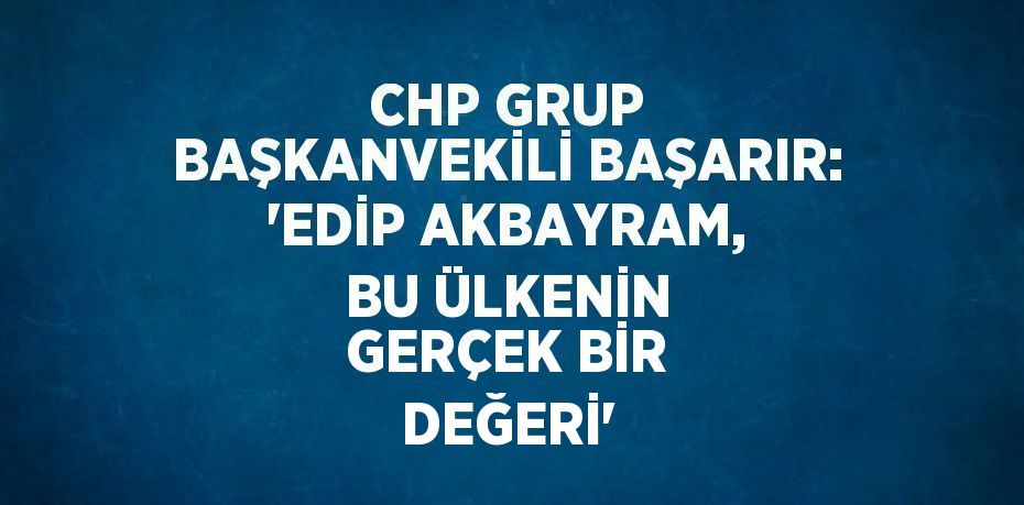 CHP GRUP BAŞKANVEKİLİ BAŞARIR: 'EDİP AKBAYRAM, BU ÜLKENİN GERÇEK BİR DEĞERİ'