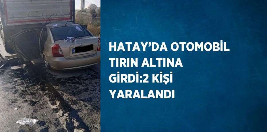 HATAY’DA OTOMOBİL TIRIN ALTINA GİRDİ:2 KİŞİ YARALANDI