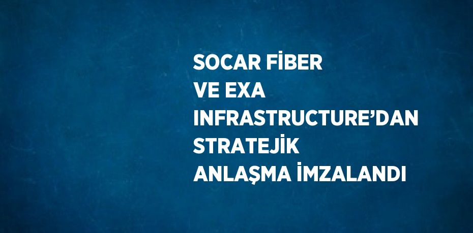 SOCAR FİBER VE EXA INFRASTRUCTURE’DAN STRATEJİK ANLAŞMA İMZALANDI