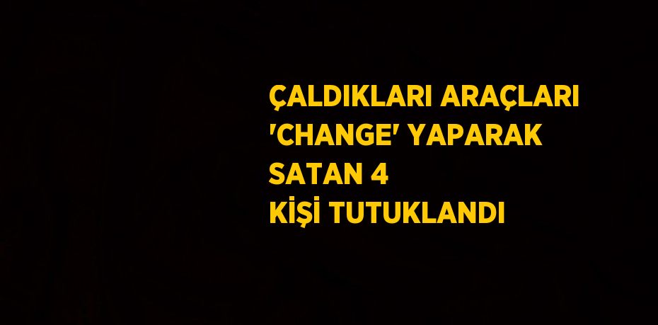 ÇALDIKLARI ARAÇLARI 'CHANGE' YAPARAK SATAN 4 KİŞİ TUTUKLANDI