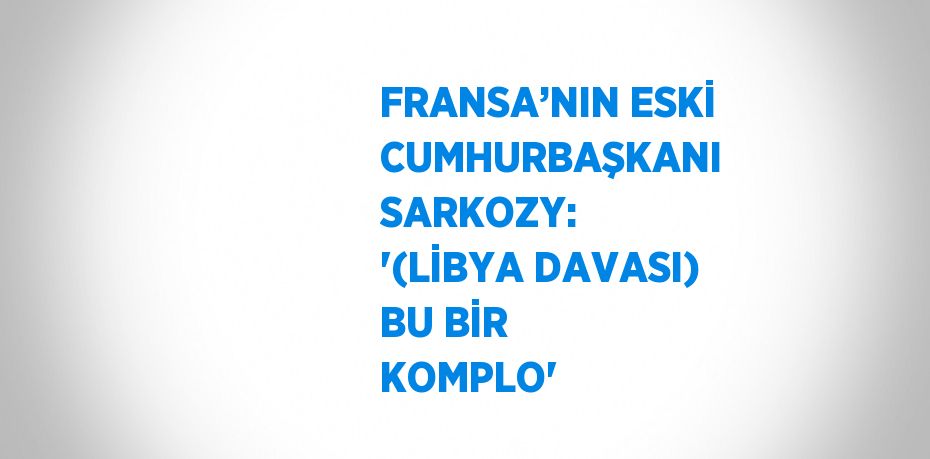 FRANSA’NIN ESKİ CUMHURBAŞKANI SARKOZY: '(LİBYA DAVASI) BU BİR KOMPLO'