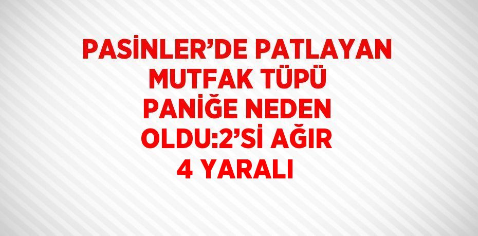 PASİNLER’DE PATLAYAN MUTFAK TÜPÜ PANİĞE NEDEN OLDU:2’Sİ AĞIR 4 YARALI