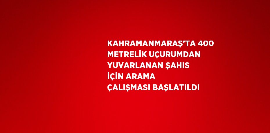 KAHRAMANMARAŞ’TA 400 METRELİK UÇURUMDAN YUVARLANAN ŞAHIS İÇİN ARAMA ÇALIŞMASI BAŞLATILDI