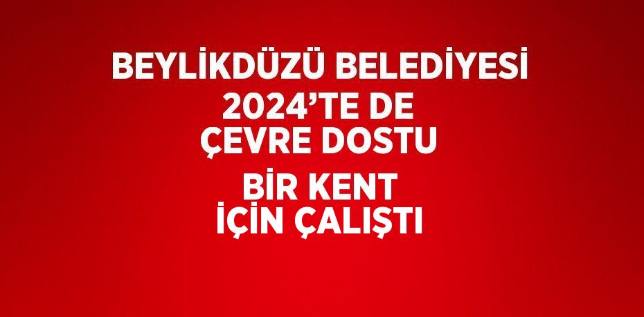 BEYLİKDÜZÜ BELEDİYESİ 2024’TE DE ÇEVRE DOSTU BİR KENT İÇİN ÇALIŞTI