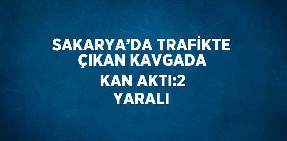 SAKARYA’DA TRAFİKTE ÇIKAN KAVGADA KAN AKTI:2 YARALI