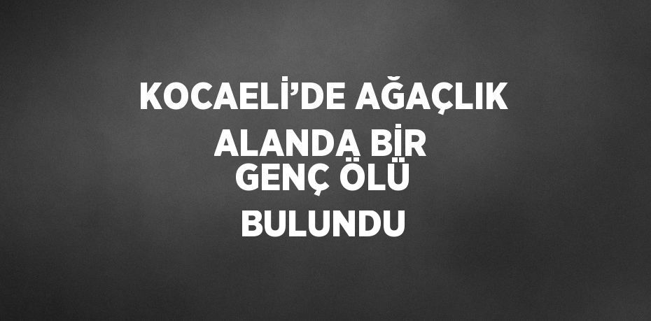 KOCAELİ’DE AĞAÇLIK ALANDA BİR GENÇ ÖLÜ BULUNDU