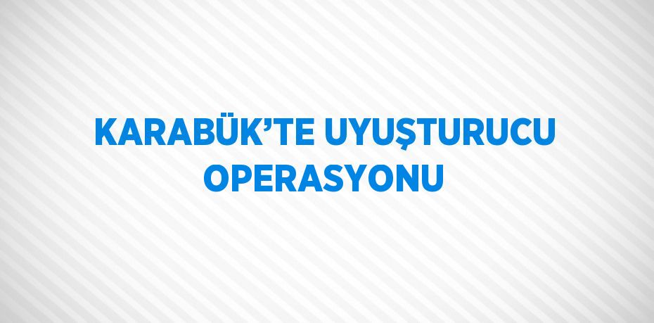 KARABÜK’TE UYUŞTURUCU OPERASYONU