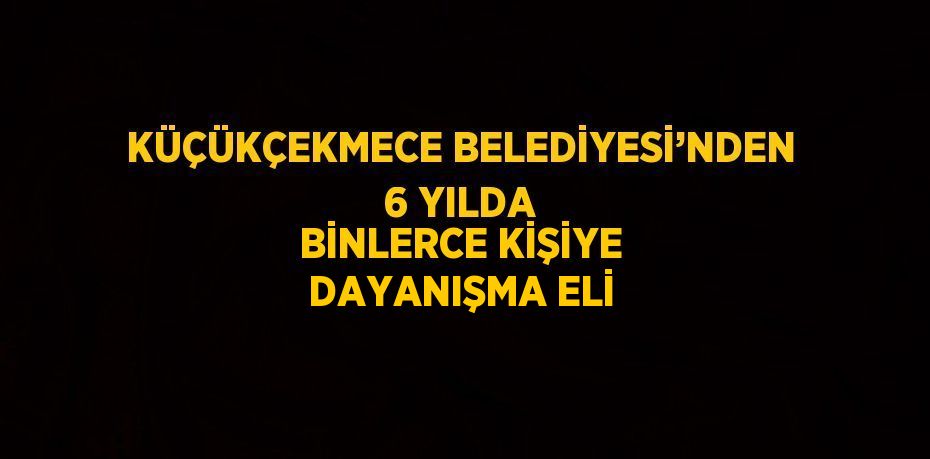 KÜÇÜKÇEKMECE BELEDİYESİ’NDEN 6 YILDA BİNLERCE KİŞİYE DAYANIŞMA ELİ