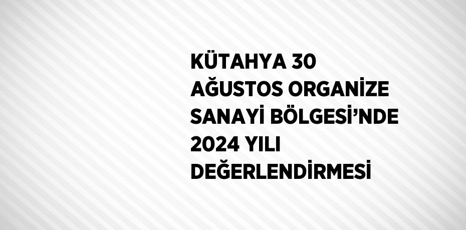 KÜTAHYA 30 AĞUSTOS ORGANİZE SANAYİ BÖLGESİ’NDE 2024 YILI DEĞERLENDİRMESİ