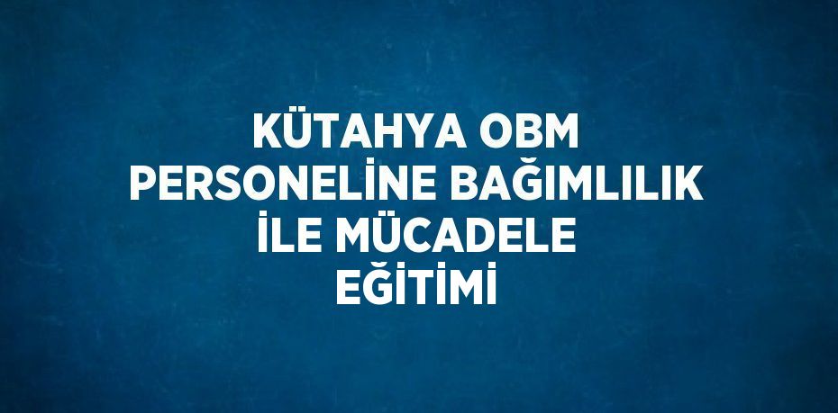 KÜTAHYA OBM PERSONELİNE BAĞIMLILIK İLE MÜCADELE EĞİTİMİ