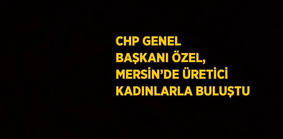 CHP GENEL BAŞKANI ÖZEL, MERSİN’DE ÜRETİCİ KADINLARLA BULUŞTU