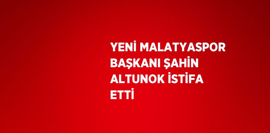 YENİ MALATYASPOR BAŞKANI ŞAHİN ALTUNOK İSTİFA ETTİ