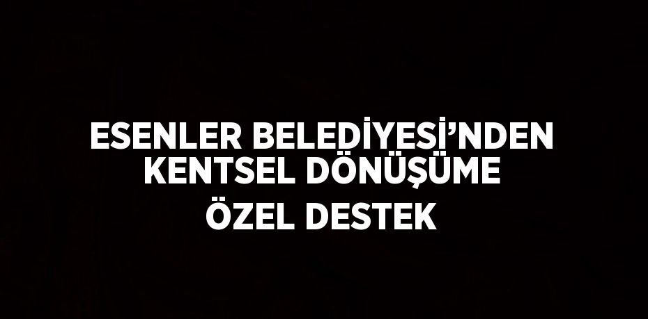 ESENLER BELEDİYESİ’NDEN KENTSEL DÖNÜŞÜME ÖZEL DESTEK