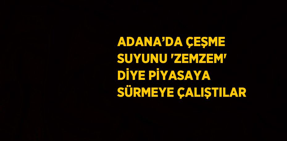 ADANA’DA ÇEŞME SUYUNU 'ZEMZEM' DİYE PİYASAYA SÜRMEYE ÇALIŞTILAR