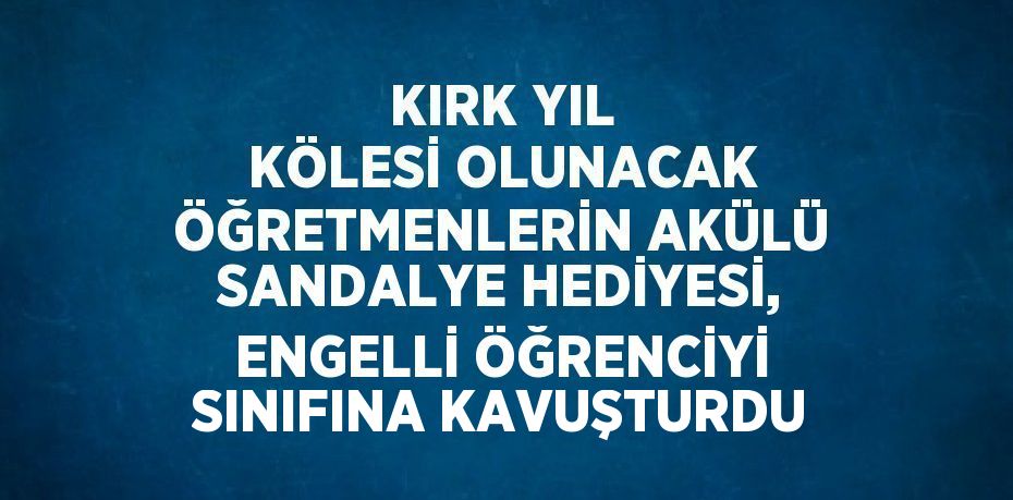 KIRK YIL KÖLESİ OLUNACAK ÖĞRETMENLERİN AKÜLÜ SANDALYE HEDİYESİ, ENGELLİ ÖĞRENCİYİ SINIFINA KAVUŞTURDU