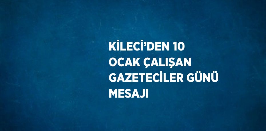 KİLECİ’DEN 10 OCAK ÇALIŞAN GAZETECİLER GÜNÜ MESAJI