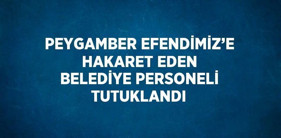 PEYGAMBER EFENDİMİZ’E HAKARET EDEN BELEDİYE PERSONELİ TUTUKLANDI