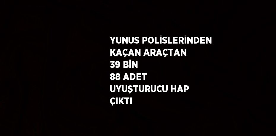 YUNUS POLİSLERİNDEN KAÇAN ARAÇTAN 39 BİN 88 ADET UYUŞTURUCU HAP ÇIKTI