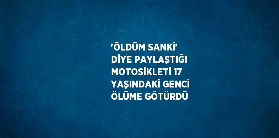 'ÖLDÜM SANKİ' DİYE PAYLAŞTIĞI MOTOSİKLETİ 17 YAŞINDAKİ GENCİ ÖLÜME GÖTÜRDÜ