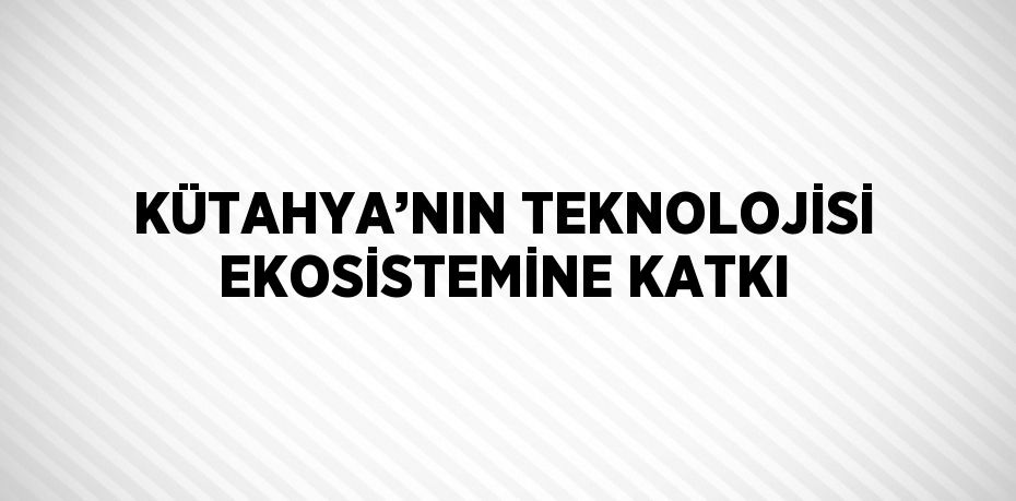 KÜTAHYA’NIN TEKNOLOJİSİ EKOSİSTEMİNE KATKI