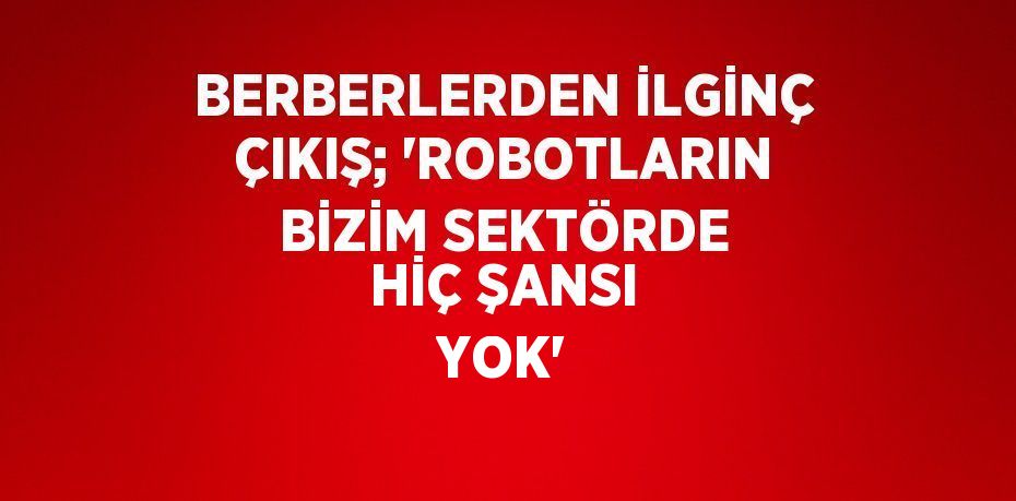 BERBERLERDEN İLGİNÇ ÇIKIŞ; 'ROBOTLARIN BİZİM SEKTÖRDE HİÇ ŞANSI YOK'