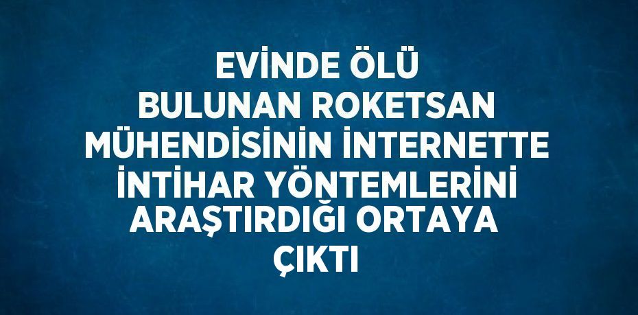 EVİNDE ÖLÜ BULUNAN ROKETSAN MÜHENDİSİNİN İNTERNETTE İNTİHAR YÖNTEMLERİNİ ARAŞTIRDIĞI ORTAYA ÇIKTI