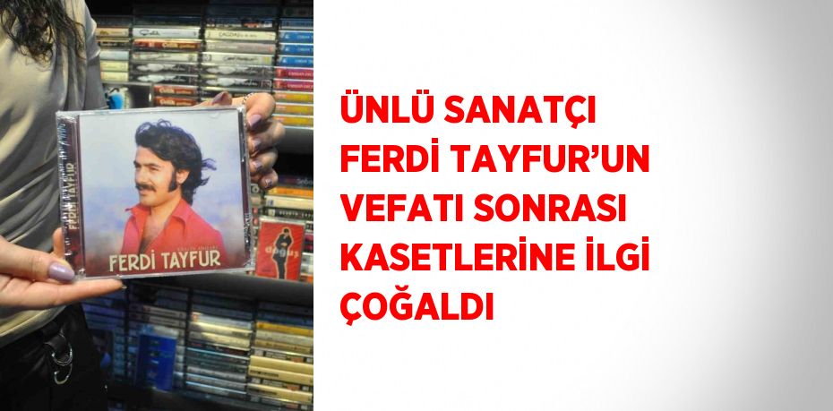 ÜNLÜ SANATÇI FERDİ TAYFUR’UN VEFATI SONRASI KASETLERİNE İLGİ ÇOĞALDI