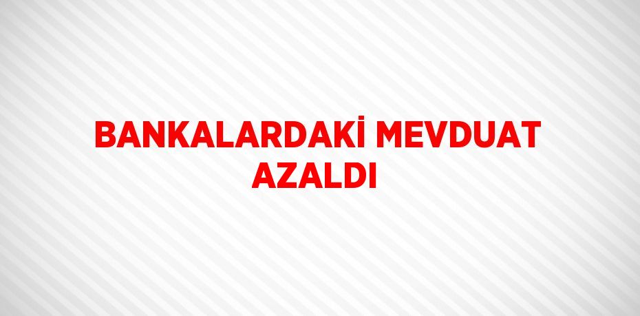 BANKALARDAKİ MEVDUAT AZALDI