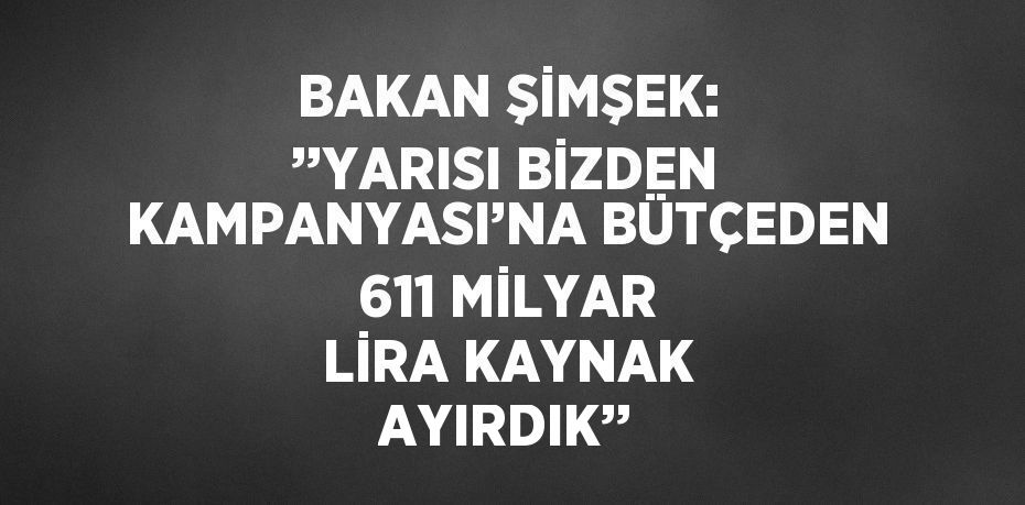 BAKAN ŞİMŞEK: ’’YARISI BİZDEN KAMPANYASI’NA BÜTÇEDEN 611 MİLYAR LİRA KAYNAK AYIRDIK’’