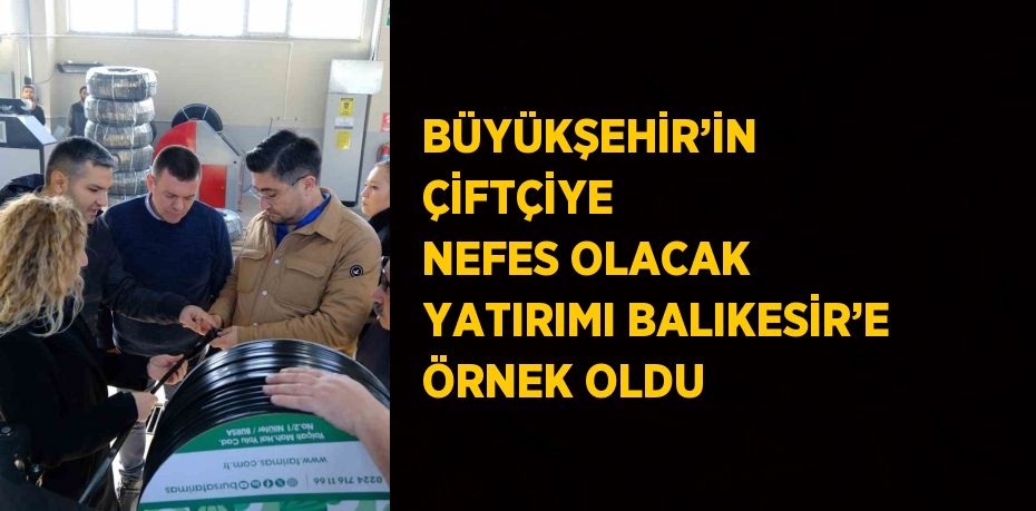 BÜYÜKŞEHİR’İN ÇİFTÇİYE NEFES OLACAK YATIRIMI BALIKESİR’E ÖRNEK OLDU