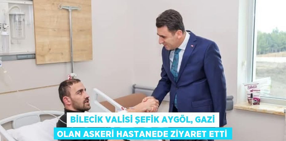 BİLECİK VALİSİ ŞEFİK AYGÖL, GAZİ OLAN ASKERİ HASTANEDE ZİYARET ETTİ