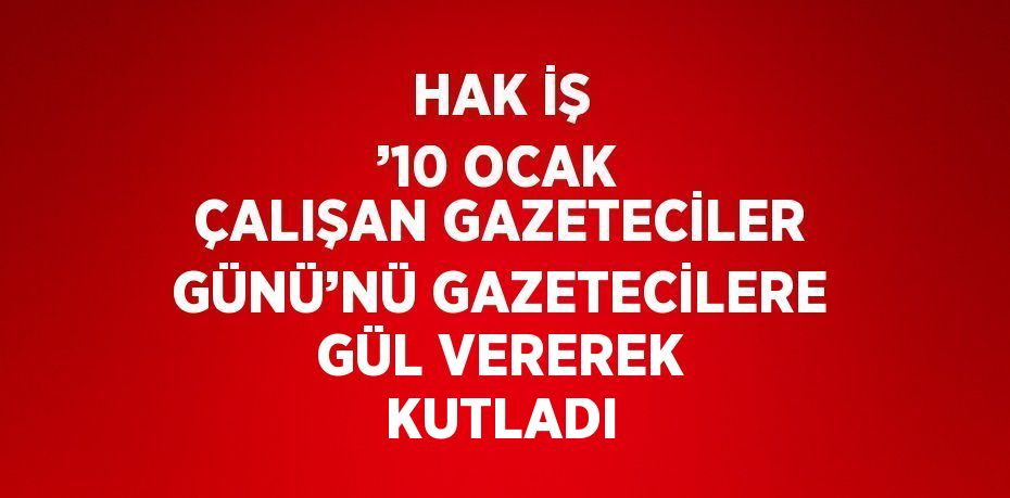 HAK İŞ ’10 OCAK ÇALIŞAN GAZETECİLER GÜNÜ’NÜ GAZETECİLERE GÜL VEREREK KUTLADI