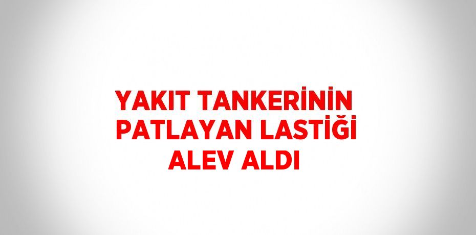 YAKIT TANKERİNİN PATLAYAN LASTİĞİ ALEV ALDI