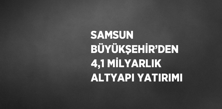 SAMSUN BÜYÜKŞEHİR’DEN 4,1 MİLYARLIK ALTYAPI YATIRIMI