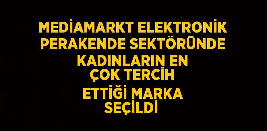 MEDİAMARKT ELEKTRONİK PERAKENDE SEKTÖRÜNDE KADINLARIN EN ÇOK TERCİH ETTİĞİ MARKA SEÇİLDİ