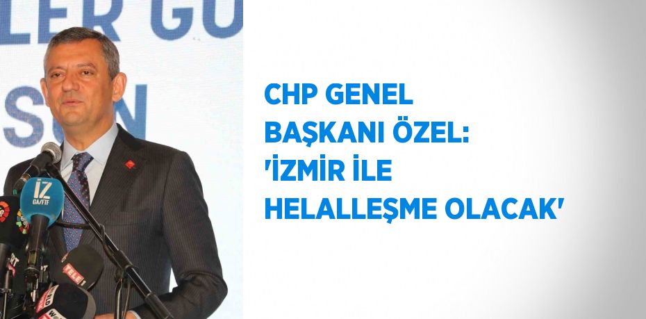 CHP GENEL BAŞKANI ÖZEL: 'İZMİR İLE HELALLEŞME OLACAK'